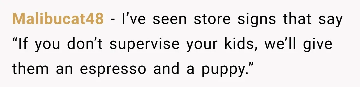 Malibucat48 - I’ve seen store signs that say “If you don’t supervise your kids, we’ll give them an espresso and a puppy.”