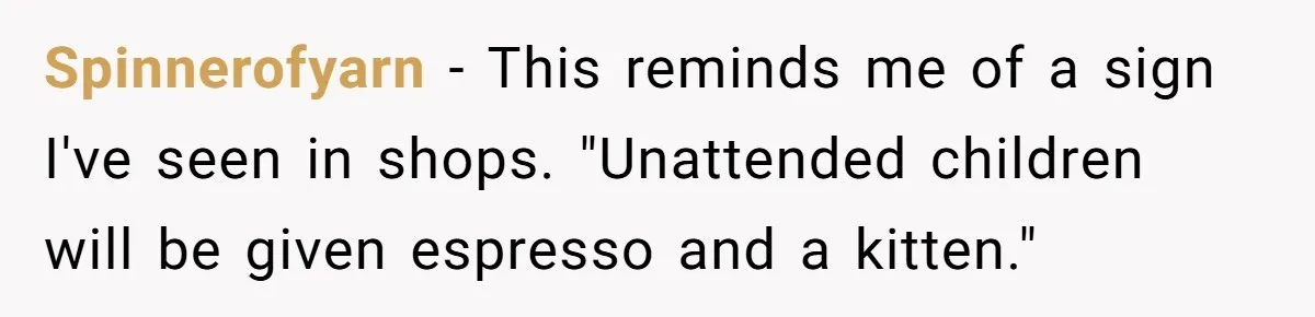 Spinnerofyarn - This reminds me of a sign I've seen in shops. "Unattended children will be given espresso and a kitten."