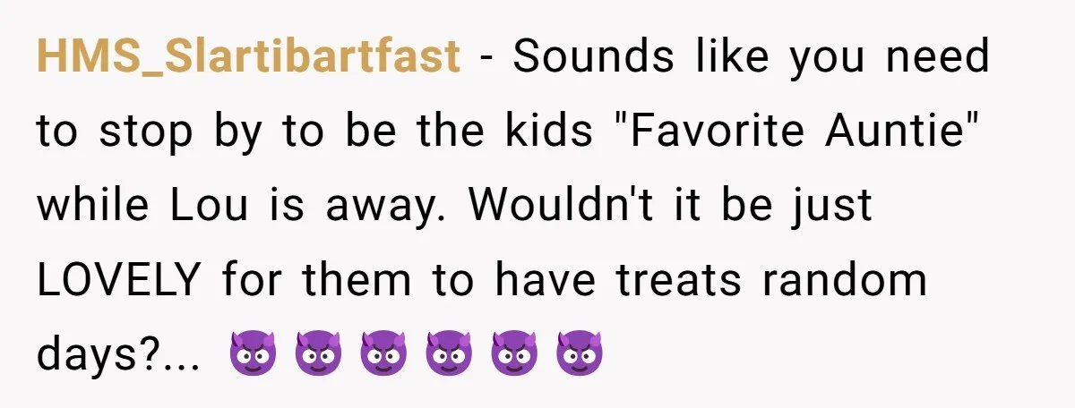 HMS_Slartibartfast - Sounds like you need to stop by to be the kids "Favorite Auntie" while Lou is away. Wouldn't it be just LOVELY for them to have treats random...