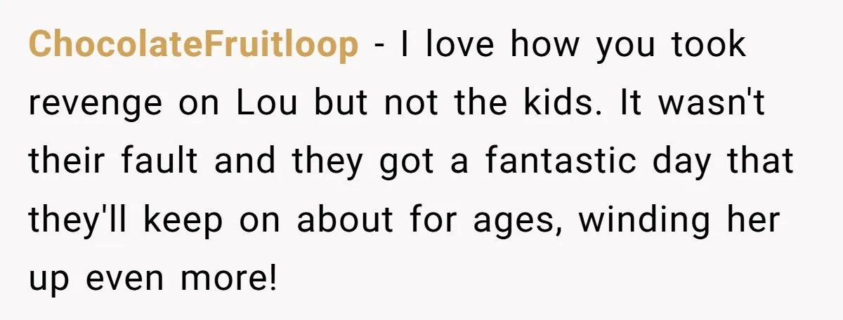 ChocolateFruitloop - I love how you took revenge on Lou but not the kids. It wasn't their fault and they got a fantastic day that they'll keep on about for...