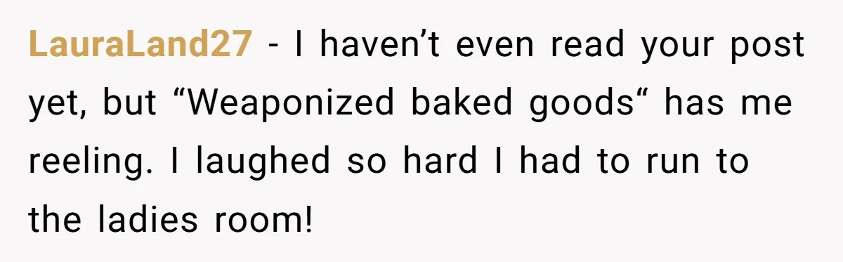 LauraLand27 - I haven’t even read your post yet, but “Weaponized baked goods“ has me reeling. I laughed so hard I had to run to the ladies room!