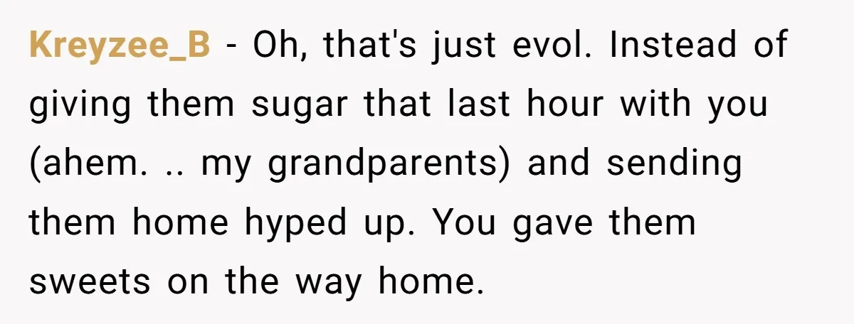 Kreyzee_B - Oh, that's just evol. Instead of giving them sugar that last hour with you (ahem. .. my grandparents) and sending them home hyped up. You gave them sweets...