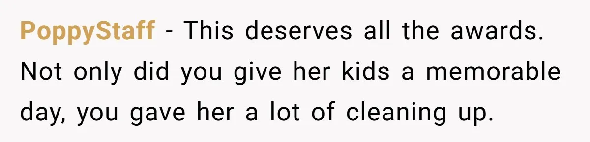 PoppyStaff - This deserves all the awards. Not only did you give her kids a memorable day, you gave her a lot of cleaning up.