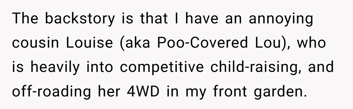 The backstory is that I have an annoying cousin Louise (aka Poo-Covered Lou), who is heavily into competitive child-raising, and off-roading her 4WD in my front garden.