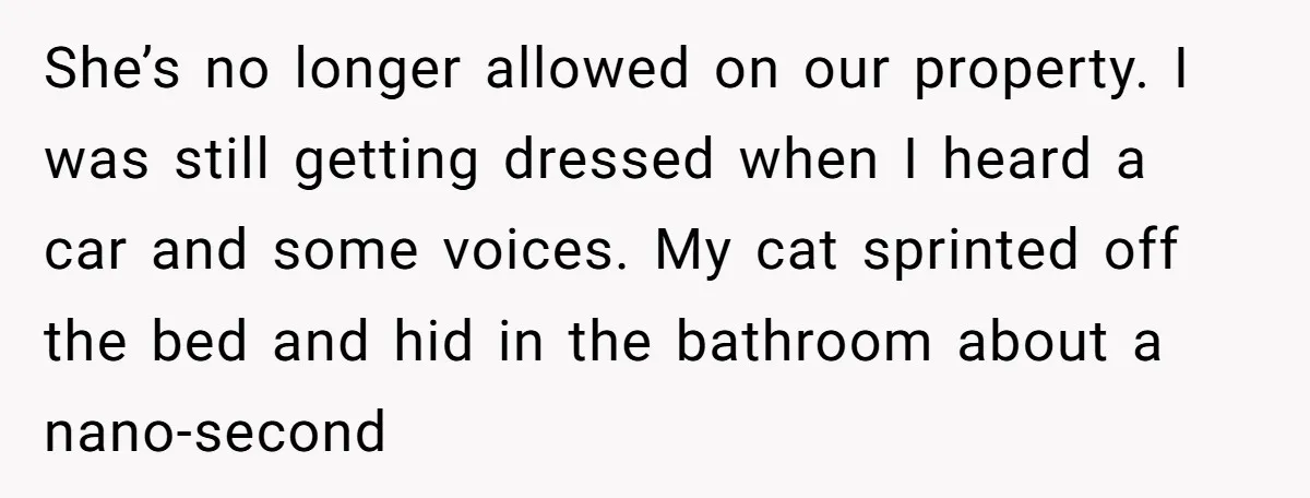 She’s no longer allowed on our property. I was still getting dressed when I heard a car and some voices. My cat sprinted off the bed and hid in the...