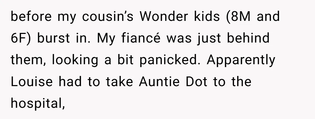 before my cousin’s Wonder kids (8M and 6F) burst in. My fiancé was just behind them, looking a bit panicked. Apparently Louise had to take Auntie Dot to the hospital,