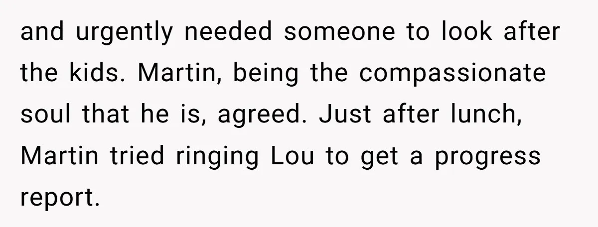 and urgently needed someone to look after the kids. Martin, being the compassionate soul that he is, agreed. Just after lunch, Martin tried ringing Lou to get a progress report.