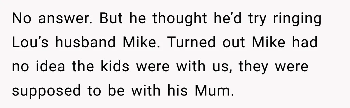 No answer. But he thought he’d try ringing Lou’s husband Mike. Turned out Mike had no idea the kids were with us, they were supposed to be with his Mum.