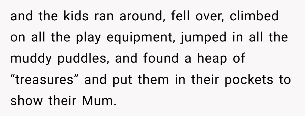 and the kids ran around, fell over, climbed on all the play equipment, jumped in all the muddy puddles, and found a heap of “treasures” and put them in their...