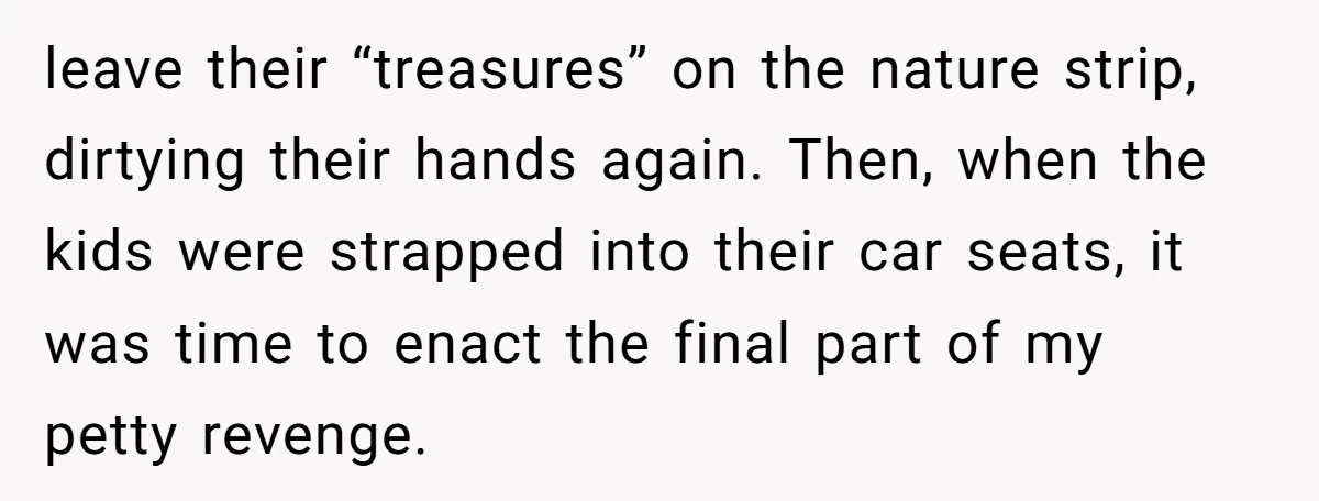 leave their “treasures” on the nature strip, dirtying their hands again. Then, when the kids were strapped into their car seats, it was time to enact the final part of...