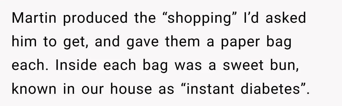 Martin produced the “shopping” I’d asked him to get, and gave them a paper bag each. Inside each bag was a sweet bun, known in our house as “instant diabetes”.