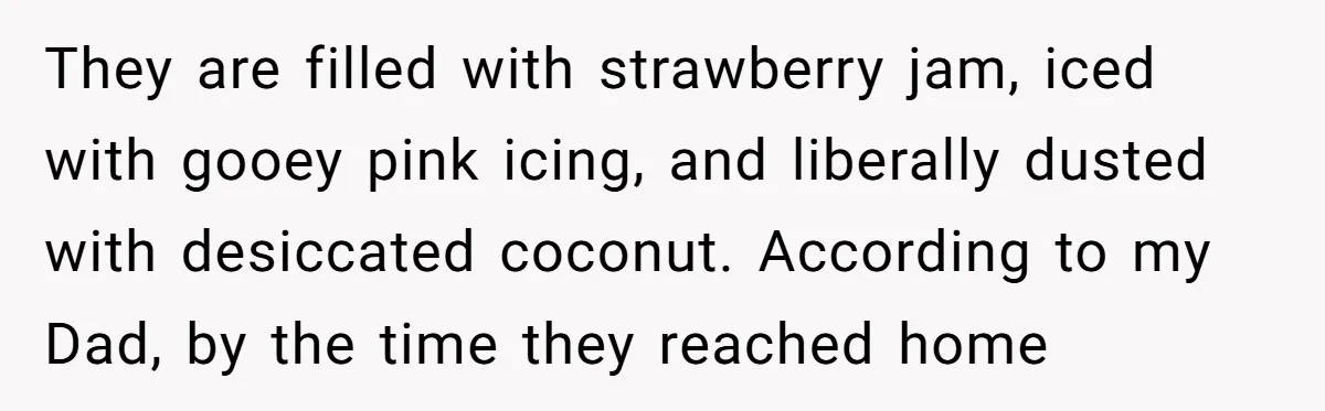 They are filled with strawberry jam, iced with gooey pink icing, and liberally dusted with desiccated coconut. According to my Dad, by the time they reached home