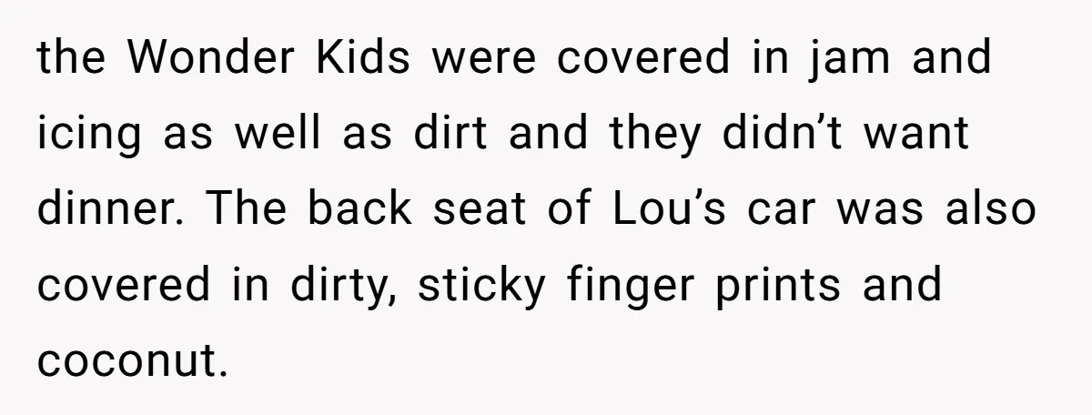 the Wonder Kids were covered in jam and icing as well as dirt and they didn’t want dinner. The back seat of Lou’s car was also covered in dirty, sticky...
