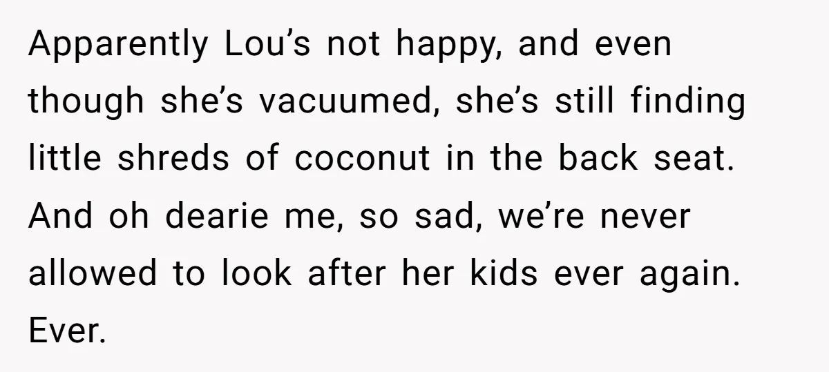 Apparently Lou’s not happy, and even though she’s vacuumed, she’s still finding little shreds of coconut in the back seat. And oh dearie me, so sad, we’re never allowed to...