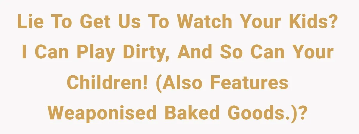 Lie to get us to watch your kids? I can play dirty, and so can your children! (Also features weaponised baked goods.)?