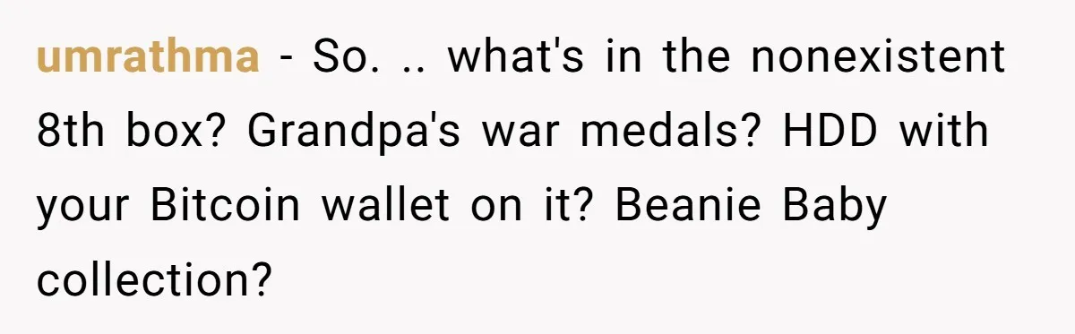 umrathma − So. .. what's in the nonexistent 8th box? Grandpa's war medals? HDD with your Bitcoin wallet on it? Beanie Baby collection?