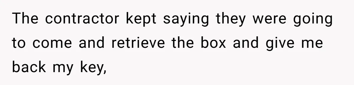 The contractor kept saying they were going to come and retrieve the box and give me back my key,