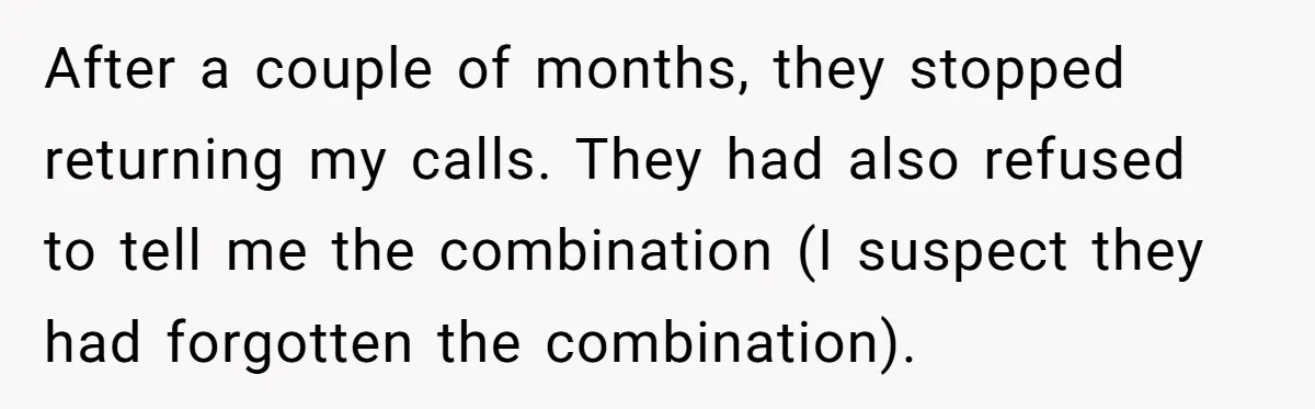 After a couple of months, they stopped returning my calls. They had also refused to tell me the combination (I suspect they had forgotten the combination).