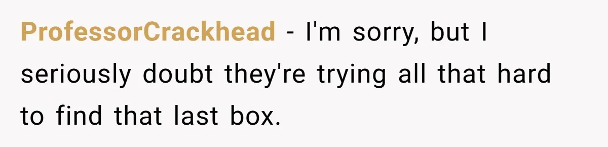 ProfessorCrackhead − I'm sorry, but I seriously doubt they're trying all that hard to find that last box.