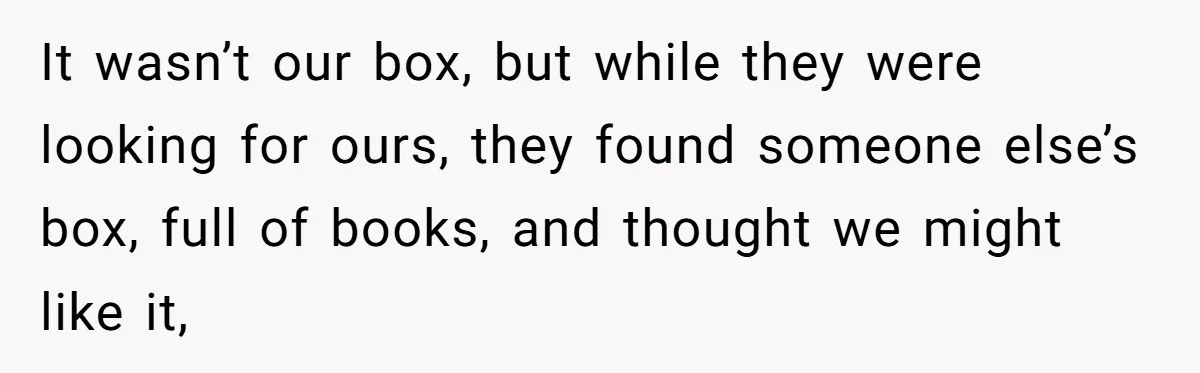 It wasn’t our box, but while they were looking for ours, they found someone else’s box, full of books, and thought we might like it,