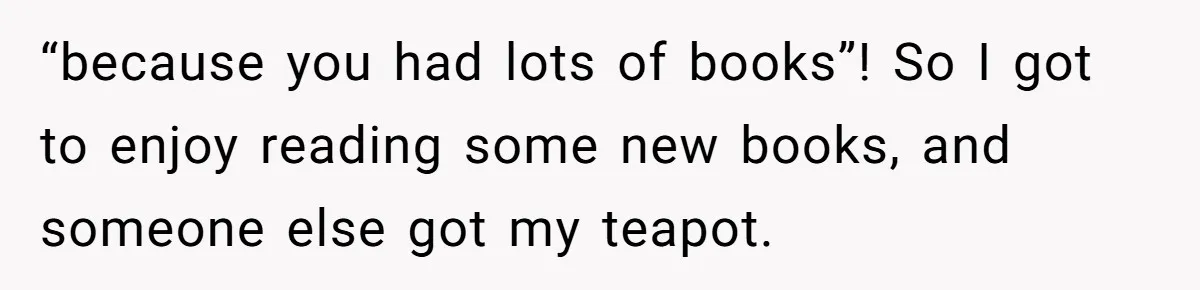 “because you had lots of books”! So I got to enjoy reading some new books, and someone else got my teapot.