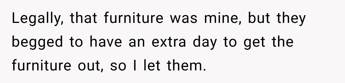 Legally, that furniture was mine, but they begged to have an extra day to get the furniture out, so I let them.