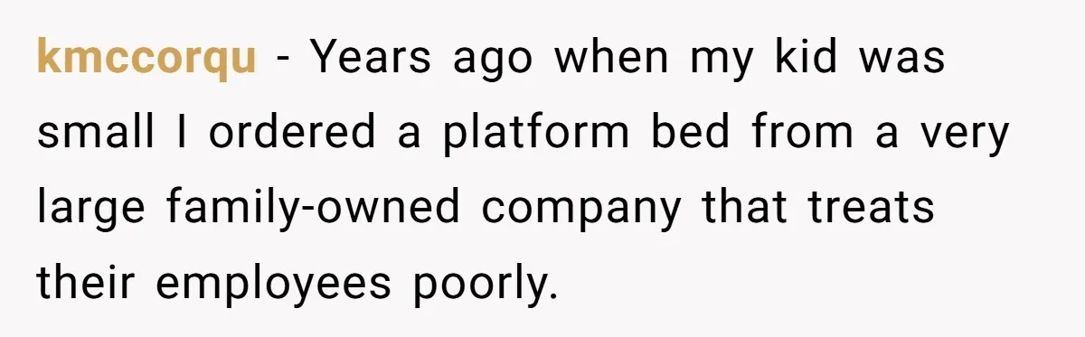kmccorqu − Years ago when my kid was small I ordered a platform bed from a very large family-owned company that treats their employees poorly.