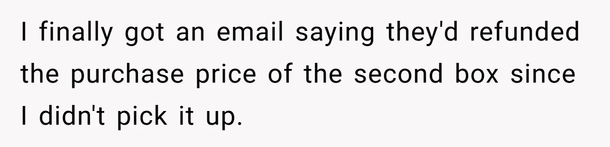 I finally got an email saying they'd refunded the purchase price of the second box since I didn't pick it up.