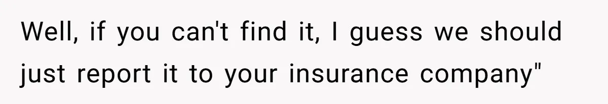 Well, if you can't find it, I guess we should just report it to your insurance company"