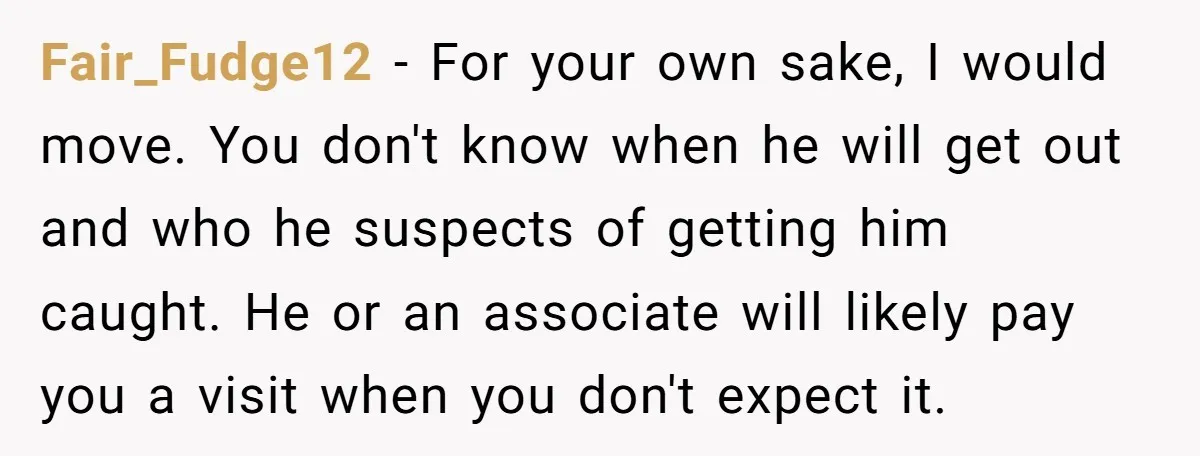 Fair_Fudge12 - For your own sake, I would move. You don't know when he will get out and who he suspects of getting him caught. He or an associate will...