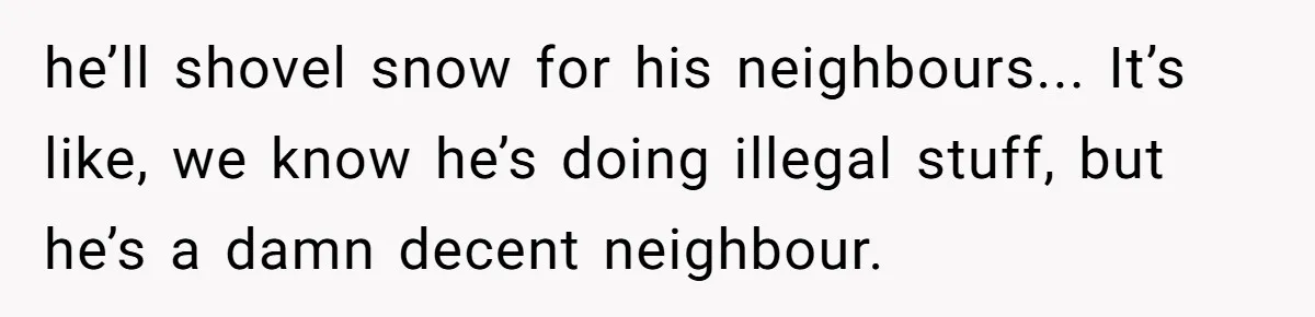 he’ll shovel snow for his neighbours... It’s like, we know he’s doing illegal stuff, but he’s a damn decent neighbour.