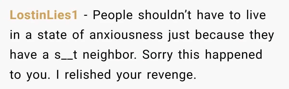 LostinLies1 - People shouldn’t have to live in a state of anxiousness just because they have a s__t neighbor. Sorry this happened to you. I relished your revenge.