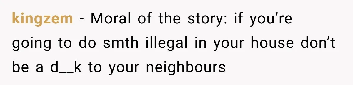 kingzem - Moral of the story: if you’re going to do smth illegal in your house don’t be a d__k to your neighbours