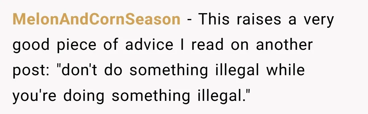 MelonAndCornSeason - This raises a very good piece of advice I read on another post: "don't do something illegal while you're doing something illegal."