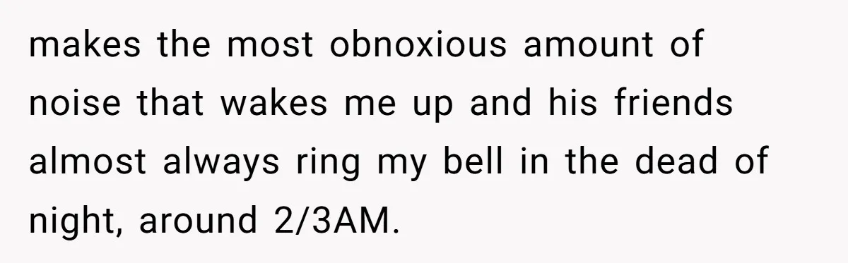 makes the most obnoxious amount of noise that wakes me up and his friends almost always ring my bell in the dead of night, around 2/3AM.