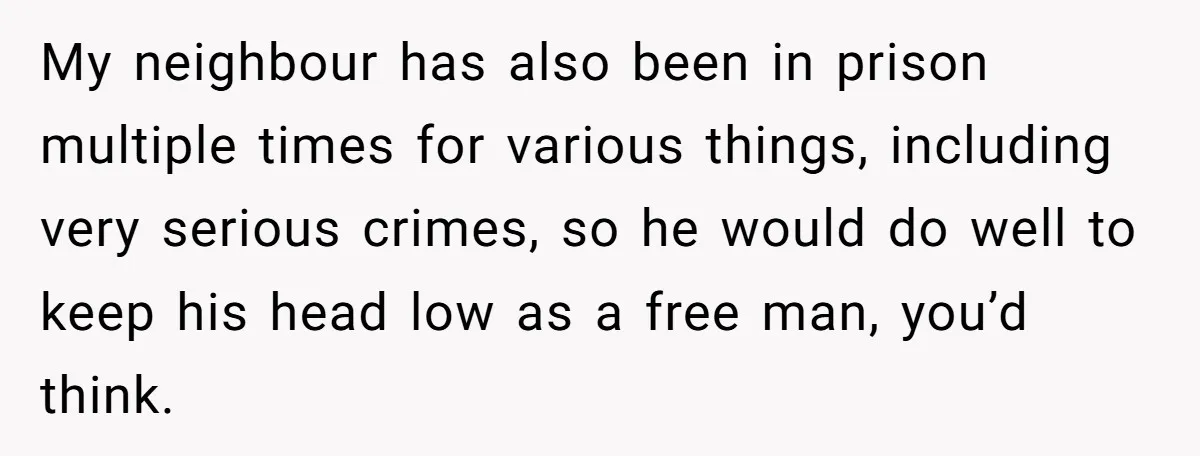 My neighbour has also been in prison multiple times for various things, including very serious crimes, so he would do well to keep his head low as a free man,...