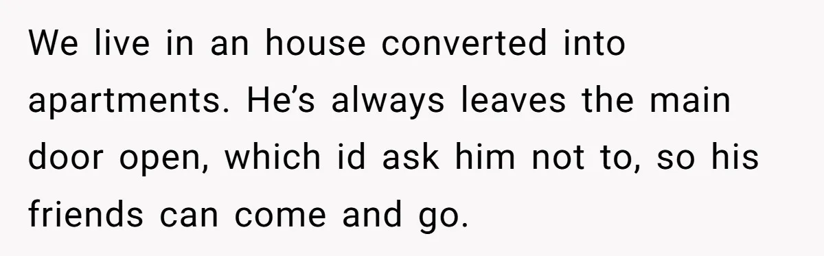 We live in an house converted into apartments. He’s always leaves the main door open, which id ask him not to, so his friends can come and go.