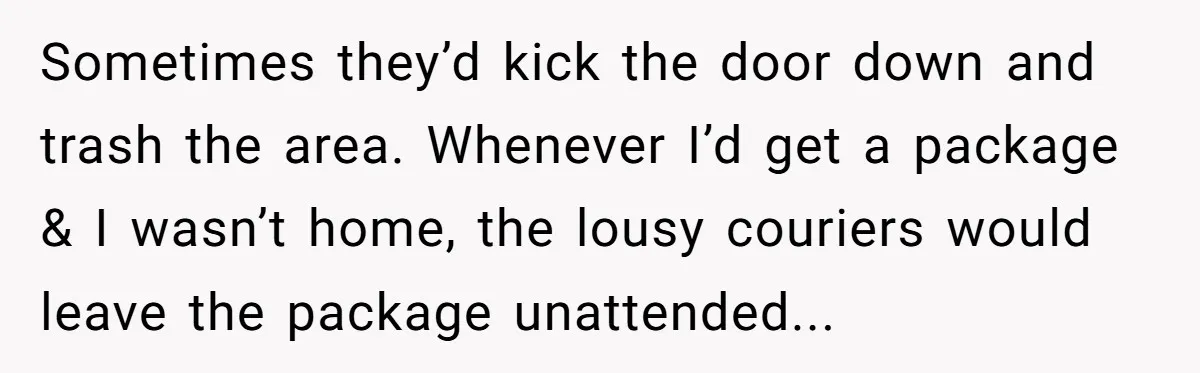 Sometimes they’d kick the door down and trash the area. Whenever I’d get a package & I wasn’t home, the lousy couriers would leave the package unattended...