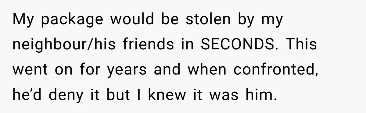 My package would be stolen by my neighbour/his friends in SECONDS. This went on for years and when confronted, he’d deny it but I knew it was him.