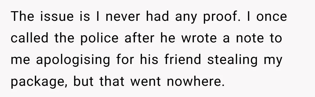 The issue is I never had any proof. I once called the police after he wrote a note to me apologising for his friend stealing my package, but that went...