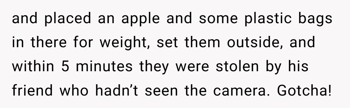and placed an apple and some plastic bags in there for weight, set them outside, and within 5 minutes they were stolen by his friend who hadn’t seen the camera....
