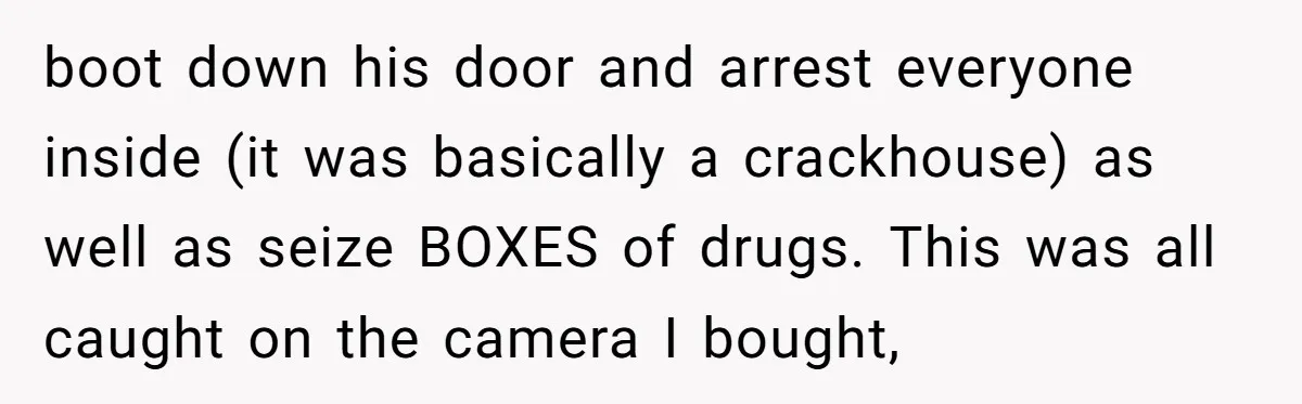 boot down his door and arrest everyone inside (it was basically a crackhouse) as well as seize BOXES of drugs. This was all caught on the camera I bought,