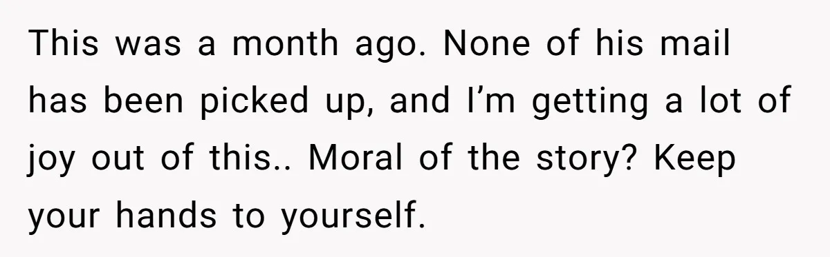 This was a month ago. None of his mail has been picked up, and I’m getting a lot of joy out of this.. Moral of the story? Keep your hands...