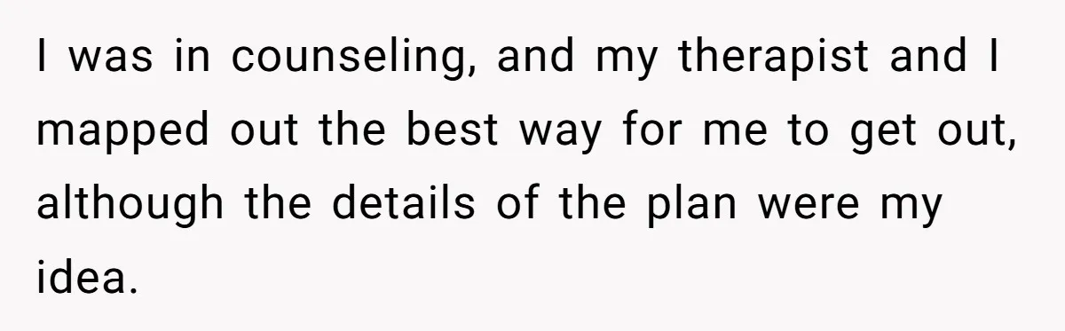 I was in counseling, and my therapist and I mapped out the best way for me to get out, although the details of the plan were my idea.