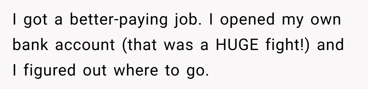 I got a better-paying job. I opened my own bank account (that was a HUGE fight!) and I figured out where to go.