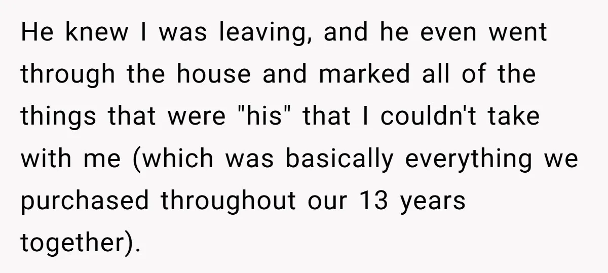 He knew I was leaving, and he even went through the house and marked all of the things that were "his" that I couldn't take with me (which was basically...