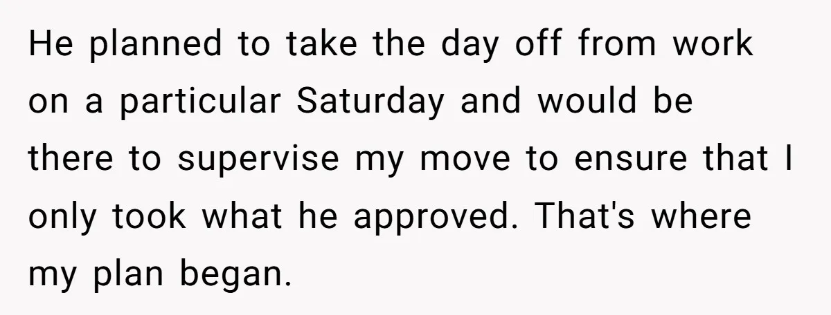 He planned to take the day off from work on a particular Saturday and would be there to supervise my move to ensure that I only took what he approved....