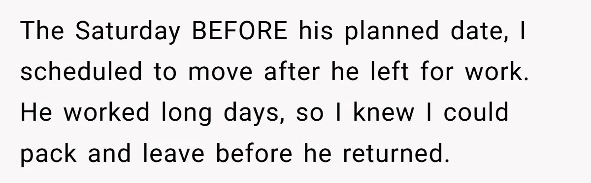The Saturday BEFORE his planned date, I scheduled to move after he left for work. He worked long days, so I knew I could pack and leave before he returned.