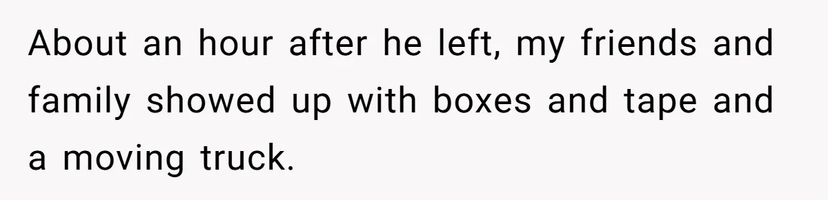 About an hour after he left, my friends and family showed up with boxes and tape and a moving truck.
