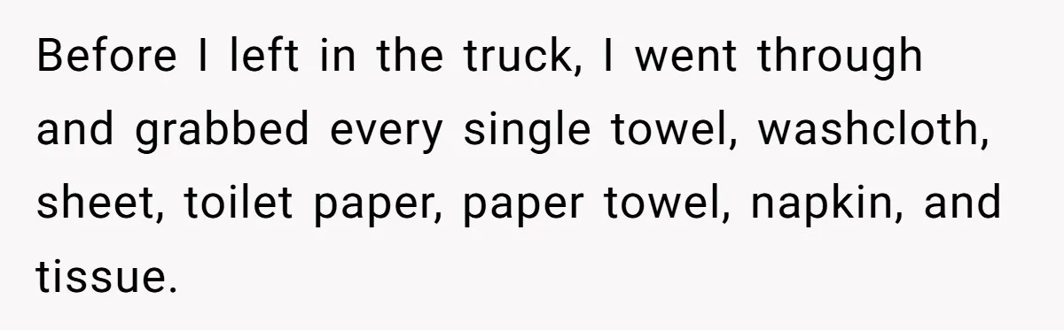 Before I left in the truck, I went through and grabbed every single towel, washcloth, sheet, toilet paper, paper towel, napkin, and tissue.